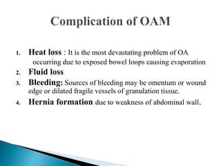 1. Heat loss : It is the most devastating problem of OA
occurring due to exposed bowel loops causing evaporation
2. Fluid loss
3. Bleeding: Sources of bleeding may be omentum or wound
edge or dilated fragile vessels of granulation tissue.
4. Hernia formation due to weakness of abdominal wall.
 