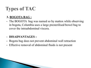 3. BOGOTA BAG :
• The BOGOTA bag was named so by mattox while observing
in bogota, Columbia uses a large presterilised bowel bag to
cover the intraabdominal viscera.
• DISADVANTAGES :
• Bogota bag does not prevent abdominal wall retraction
• Effective removal of abdominal fluids is not present
 