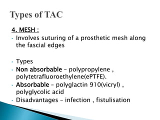 4. MESH :
• Involves suturing of a prosthetic mesh along
the fascial edges
• Types
• Non absorbable – polypropylene ,
polytetrafluoroethylene(ePTFE).
• Absorbable – polyglactin 910(vicryl) ,
polyglycolic acid
• Disadvantages – infection , fistulisation
 