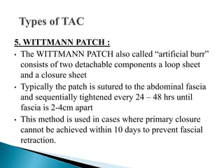 5. WITTMANN PATCH :
• The WITTMANN PATCH also called “artificial burr”
consists of two detachable components a loop sheet
and a closure sheet
• Typically the patch is sutured to the abdominal fascia
and sequentially tightened every 24 – 48 hrs until
fascia is 2-4cm apart
• This method is used in cases where primary closure
cannot be achieved within 10 days to prevent fascial
retraction.
 
