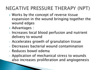  Works by the concept of reverse tissue
expansion in the wound bringing together the
wound edges
 Advantages :
• Increases local blood perfusion and nutrient
delivery to wound
• Accelerates growth of granulation tissue
• Decreases bacterial wound contamination
• Reduces bowel edema
• Application of mechanical stress to wounds
also increases proliferation and angiogenesis
 