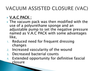  V.A.C PACK :
 The vacuum pack was then modified with the
use of a polyurethane sponge and an
adjustable pump to set the negative pressure
named as V.A.C PACK with some advantages
like,
1. Reduced need for frequent dressing
changes
2. Increased vascularity of the wound
3. Decreased bacterial counts
4. Extended opportunity for definitive fascial
closure
 