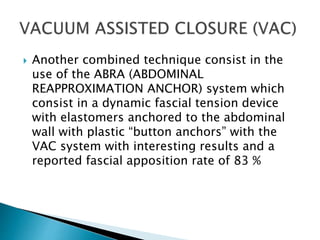  Another combined technique consist in the
use of the ABRA (ABDOMINAL
REAPPROXIMATION ANCHOR) system which
consist in a dynamic fascial tension device
with elastomers anchored to the abdominal
wall with plastic “button anchors” with the
VAC system with interesting results and a
reported fascial apposition rate of 83 %
 
