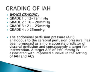  WSACS GRADING :
 GRADE 1 : 12-15mmHg
 GRADE 2 : 16 – 20mmHg
 GRADE 3 : 21 – 25mmHg
 GRADE 4 : >25mmHg
 The abdominal perfusion pressure (APP),
analogous to the cerebral perfusion pressure, has
been proposed as a more accurate predictor of
visceral perfusion and consequently a target for
intervention. A target APP of ≥60 mmHg is
associated with improved survival in the setting
of IAH and ACS
 