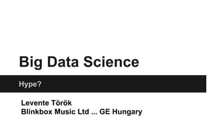 Big Data Science
Hype?
Levente Török
Blinkbox Music Ltd ... GE Hungary
 