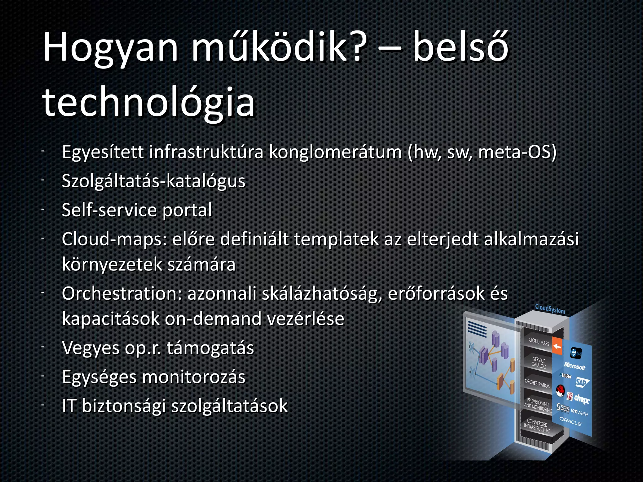 Hogyan működik? – belső technológia Egyesített infrastruktúra konglomerátum (hw, sw, meta-OS) Szolgáltatás-katalógus Self-service portal  Cloud-maps: előre definiált templatek az elterjedt alkalmazási környezetek számára Orchestration: azonnali skálázhatóság, erőforrások és kapacitások on-demand vezérlése Vegyes op.r. támogatás Egységes monitorozás IT biztonsági szolgáltatások 