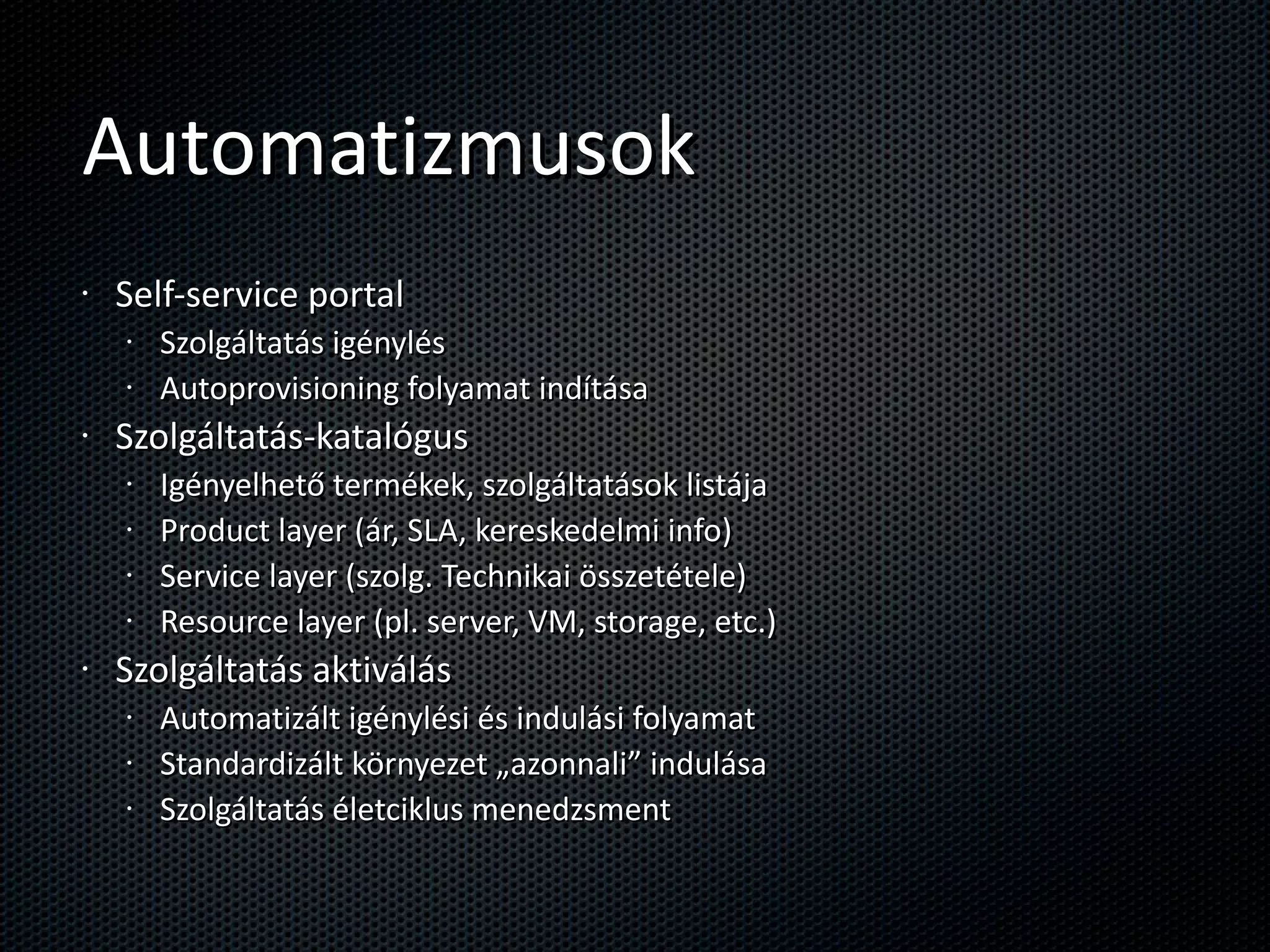 Automatizmusok Self-service portal Szolgáltatás igénylés Autoprovisioning folyamat indítása Szolgáltatás-katalógus Igényelhető termékek, szolgáltatások listája Product layer (ár, SLA, kereskedelmi info) Service layer (szolg. Technikai összetétele) Resource layer (pl. server, VM, storage, etc.) Szolgáltatás aktiválás Automatizált igénylési és indulási folyamat Standardizált környezet „azonnali” indulása Szolgáltatás életciklus menedzsment 