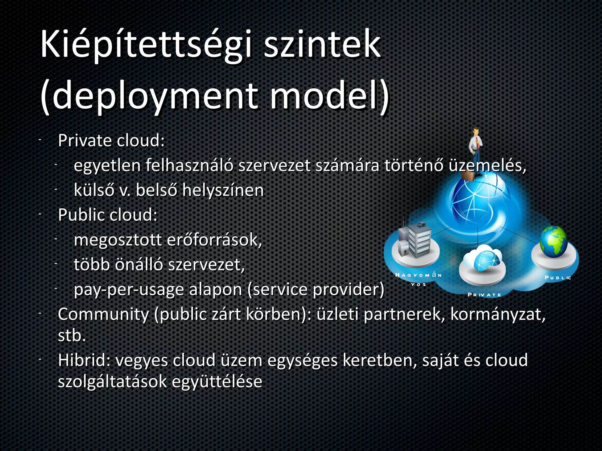 Kiépítettségi szintek (deployment model) Private cloud:  egyetlen felhasználó szervezet számára történő üzemelés,  külső v. belső helyszínen Public cloud:  megosztott erőforrások,  több önálló szervezet,  pay-per-usage alapon (service provider) Community (public zárt körben): üzleti partnerek, kormányzat, stb. Hibrid: vegyes cloud üzem egységes keretben, saját és cloud szolgáltatások együttélése Hagyományos Private Public 
