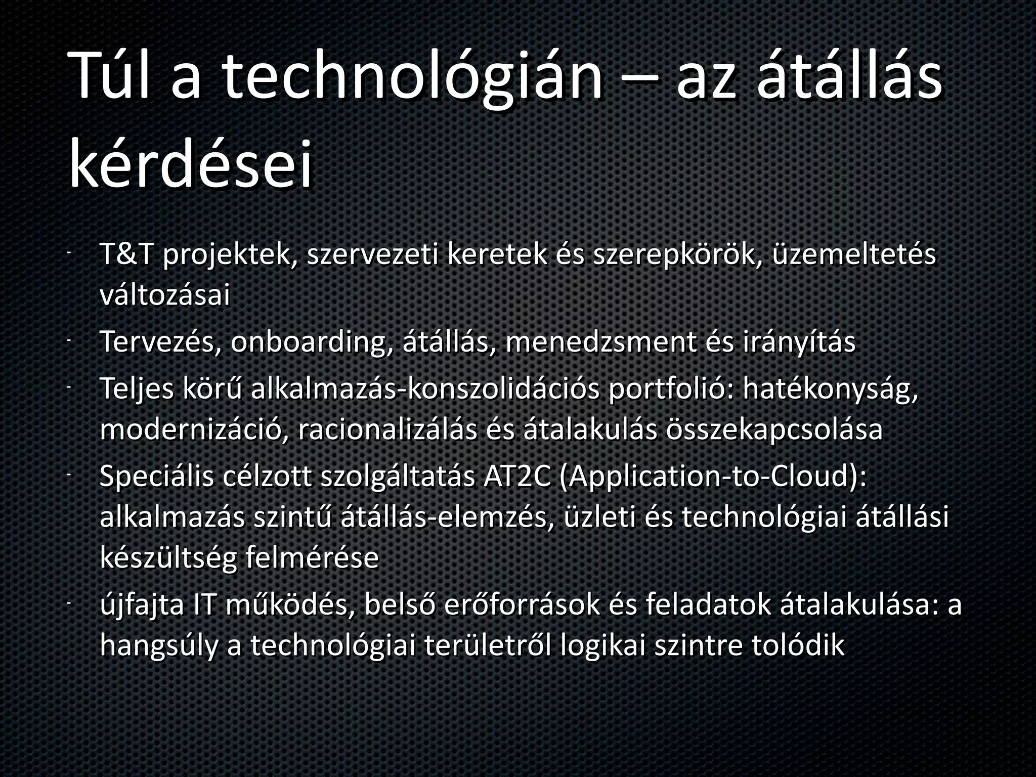 Túl a technológián – az átállás kérdései T&T projektek, szervezeti keretek és szerepkörök, üzemeltetés változásai Tervezés, onboarding, átállás, menedzsment és irányítás Teljes körű alkalmazás-konszolidációs portfolió: hatékonyság, modernizáció, racionalizálás és átalakulás összekapcsolása Speciális célzott szolgáltatás AT2C (Application-to-Cloud): alkalmazás szintű átállás-elemzés, üzleti és technológiai átállási készültség felmérése újfajta IT működés, belső erőforrások és feladatok átalakulása: a hangsúly a technológiai területről logikai szintre tolódik 