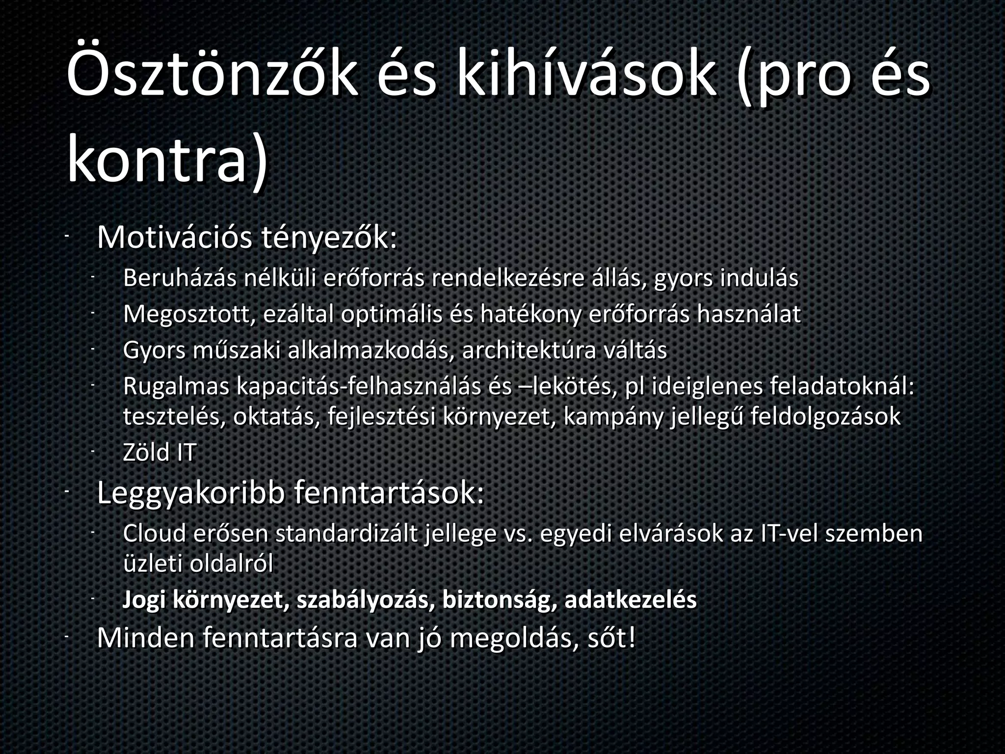 Ösztönzők és kihívások (pro és kontra) Motivációs tényezők: Beruházás nélküli erőforrás rendelkezésre állás, gyors indulás Megosztott, ezáltal optimális és hatékony erőforrás használat Gyors műszaki alkalmazkodás, architektúra váltás Rugalmas kapacitás-felhasználás és –lekötés, pl ideiglenes feladatoknál: tesztelés, oktatás, fejlesztési környezet, kampány jellegű feldolgozások Zöld IT Leggyakoribb fenntartások: Cloud erősen standardizált jellege vs. egyedi elvárások az IT-vel szemben üzleti oldalról Jogi környezet, szabályozás, biztonság, adatkezelés Minden fenntartásra van jó megoldás, sőt! 