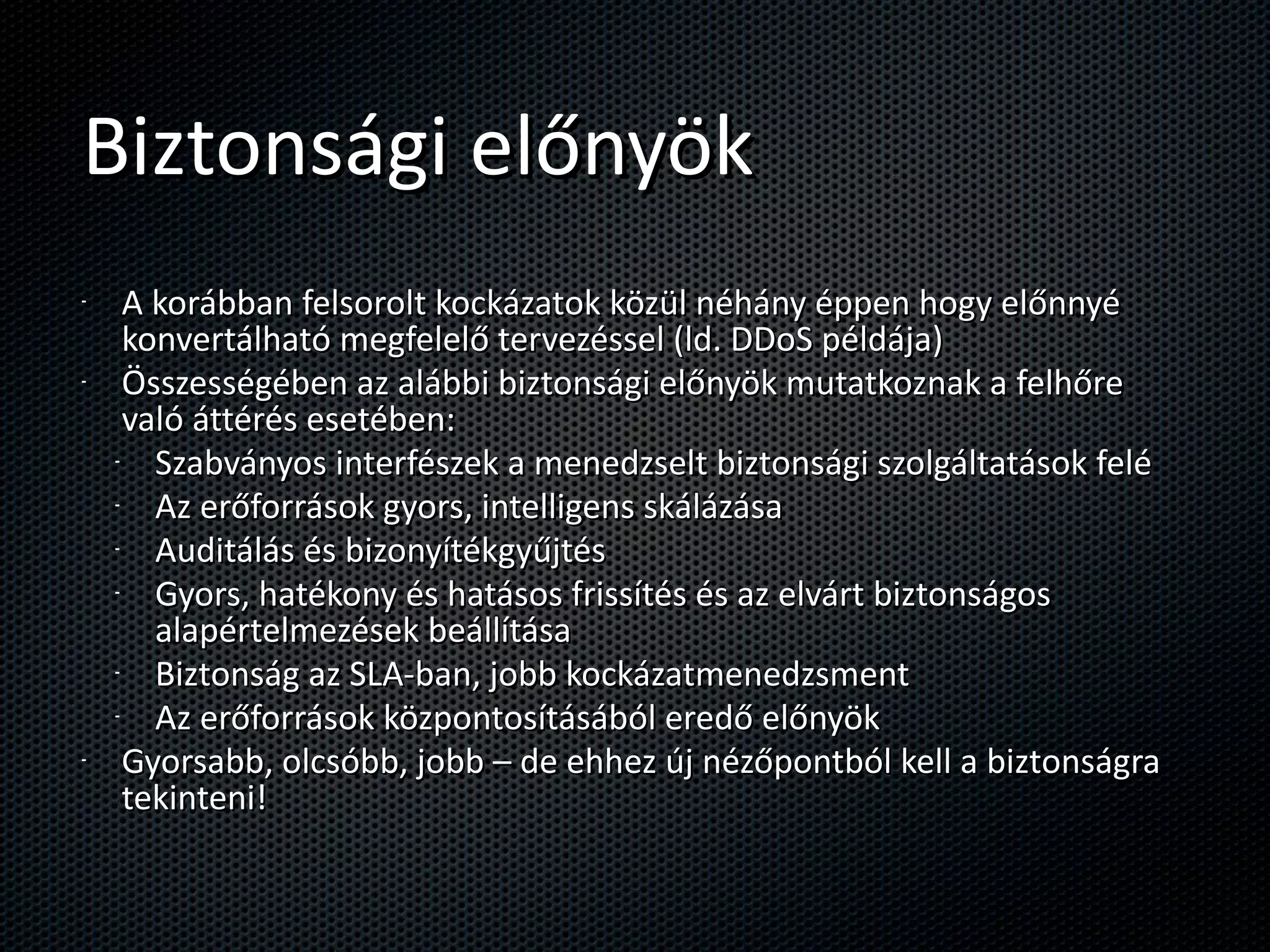 Biztonsági előnyök A korábban felsorolt kockázatok közül néhány éppen hogy előnnyé konvertálható megfelelő tervezéssel (ld. DDoS példája) Összességében az alábbi biztonsági előnyök mutatkoznak a felhőre való áttérés esetében: Szabványos interfészek a menedzselt biztonsági szolgáltatások felé Az erőforrások gyors, intelligens skálázása Auditálás és bizonyítékgyűjtés Gyors, hatékony és hatásos frissítés és az elvárt biztonságos alapértelmezések beállítása Biztonság az SLA-ban, jobb kockázatmenedzsment Az erőforrások központosításából eredő előnyök Gyorsabb, olcsóbb, jobb – de ehhez új nézőpontból kell a biztonságra tekinteni! 