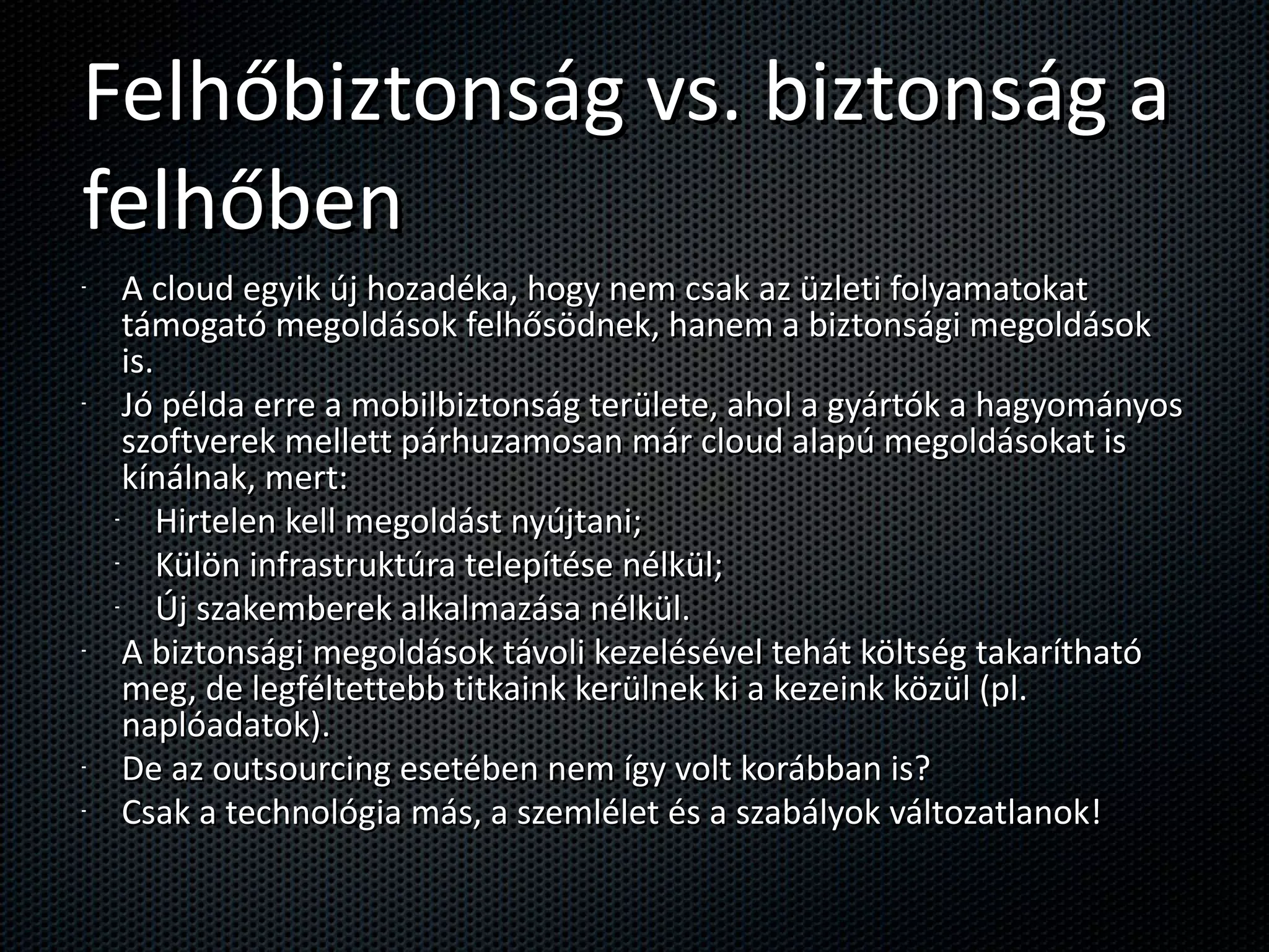Felhőbiztonság vs. biztonság a felhőben A cloud egyik új hozadéka, hogy nem csak az üzleti folyamatokat támogató megoldások felhősödnek, hanem a biztonsági megoldások is. Jó példa erre a mobilbiztonság területe, ahol a gyártók a hagyományos szoftverek mellett párhuzamosan már cloud alapú megoldásokat is kínálnak, mert: Hirtelen kell megoldást nyújtani; Külön infrastruktúra telepítése nélkül; Új szakemberek alkalmazása nélkül. A biztonsági megoldások távoli kezelésével tehát költség takarítható meg, de legféltettebb titkaink kerülnek ki a kezeink közül (pl. naplóadatok). De az outsourcing esetében nem így volt korábban is? Csak a technológia más, a szemlélet és a szabályok változatlanok! 