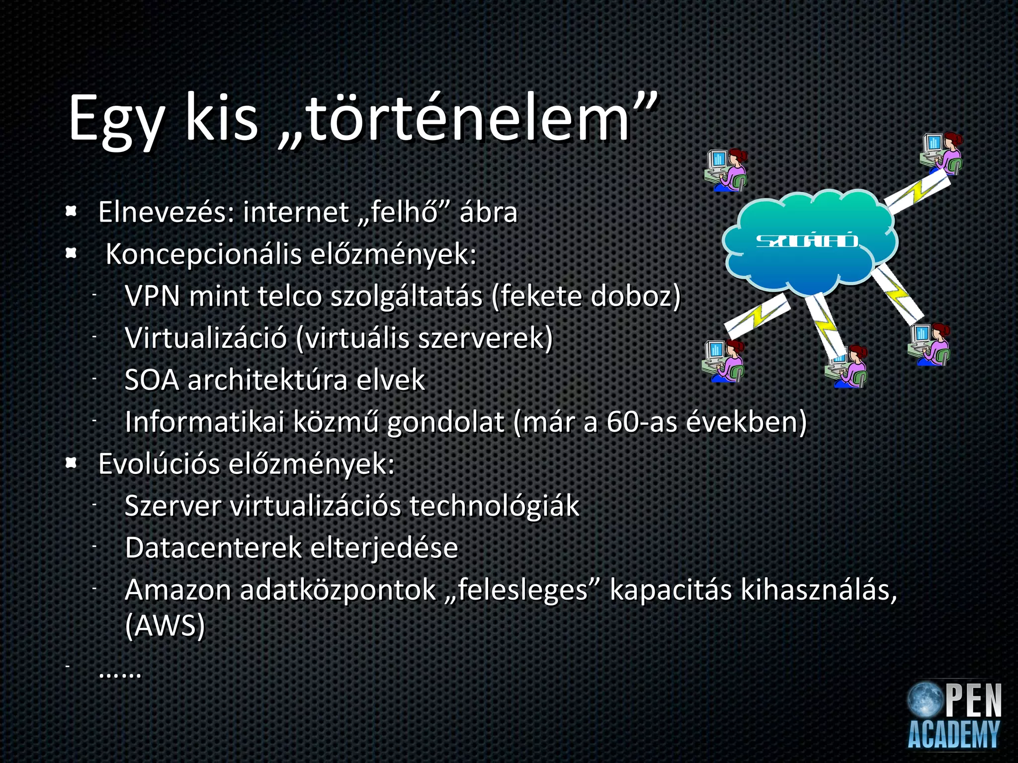 Egy kis „történelem” Elnevezés: internet „felhő” ábra Koncepcionális előzmények: VPN mint telco szolgáltatás (fekete doboz) Virtualizáció (virtuális szerverek) SOA architektúra elvek Informatikai közmű gondolat (már a 60-as években) Evolúciós előzmények: Szerver virtualizációs technológiák Datacenterek elterjedése Amazon adatközpontok „felesleges” kapacitás kihasználás,  (AWS) …… Szolgáltató 