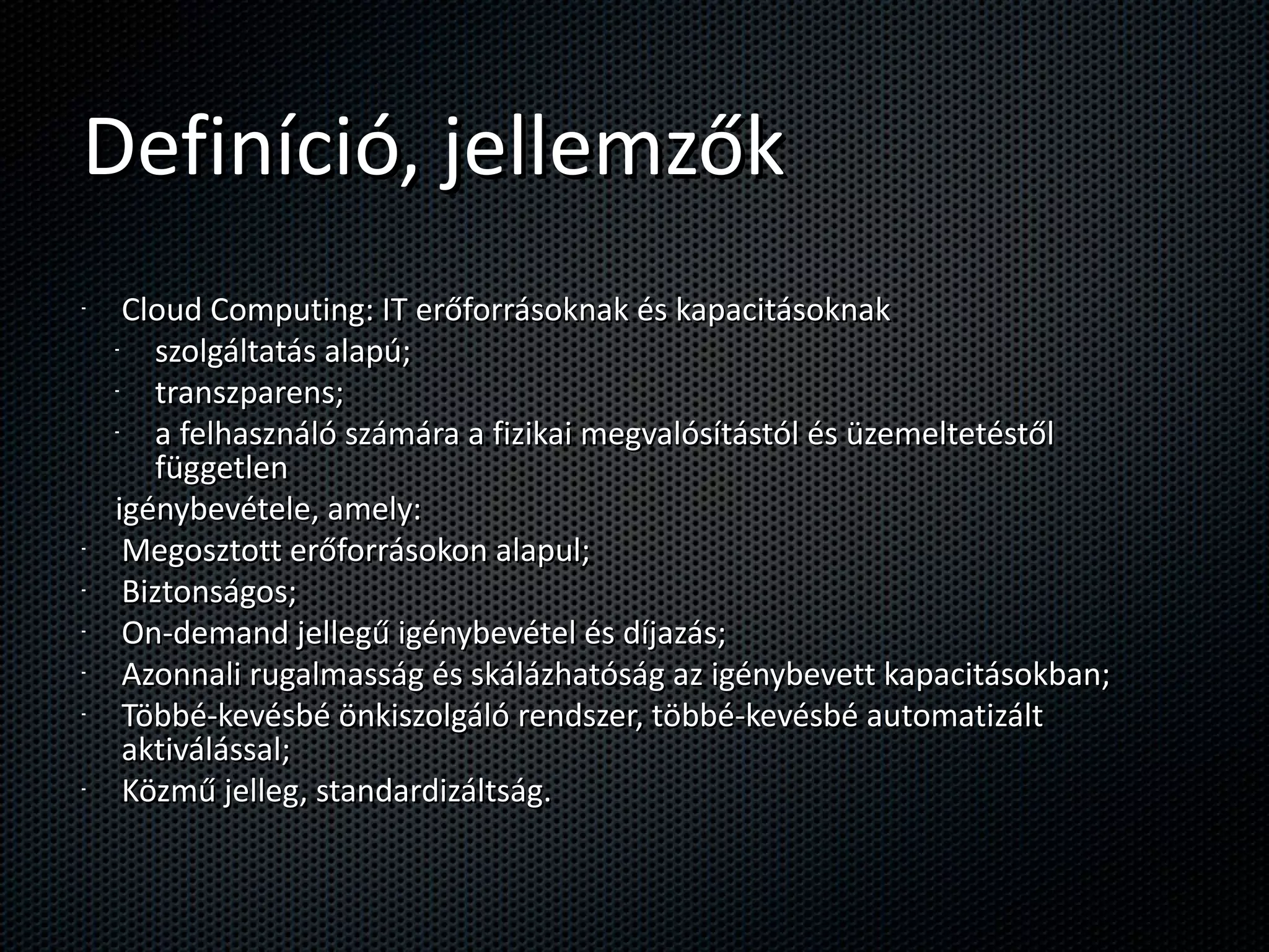 Definíció, jellemzők Cloud Computing: IT erőforrásoknak és kapacitásoknak szolgáltatás alapú; transzparens; a felhasználó számára a fizikai megvalósítástól és üzemeltetéstől független igénybevétele, amely: Megosztott erőforrásokon alapul; Biztonságos; On-demand jellegű igénybevétel és díjazás; Azonnali rugalmasság és skálázhatóság az igénybevett kapacitásokban; Többé-kevésbé önkiszolgáló rendszer, többé-kevésbé automatizált aktiválással; Közmű jelleg, standardizáltság. 