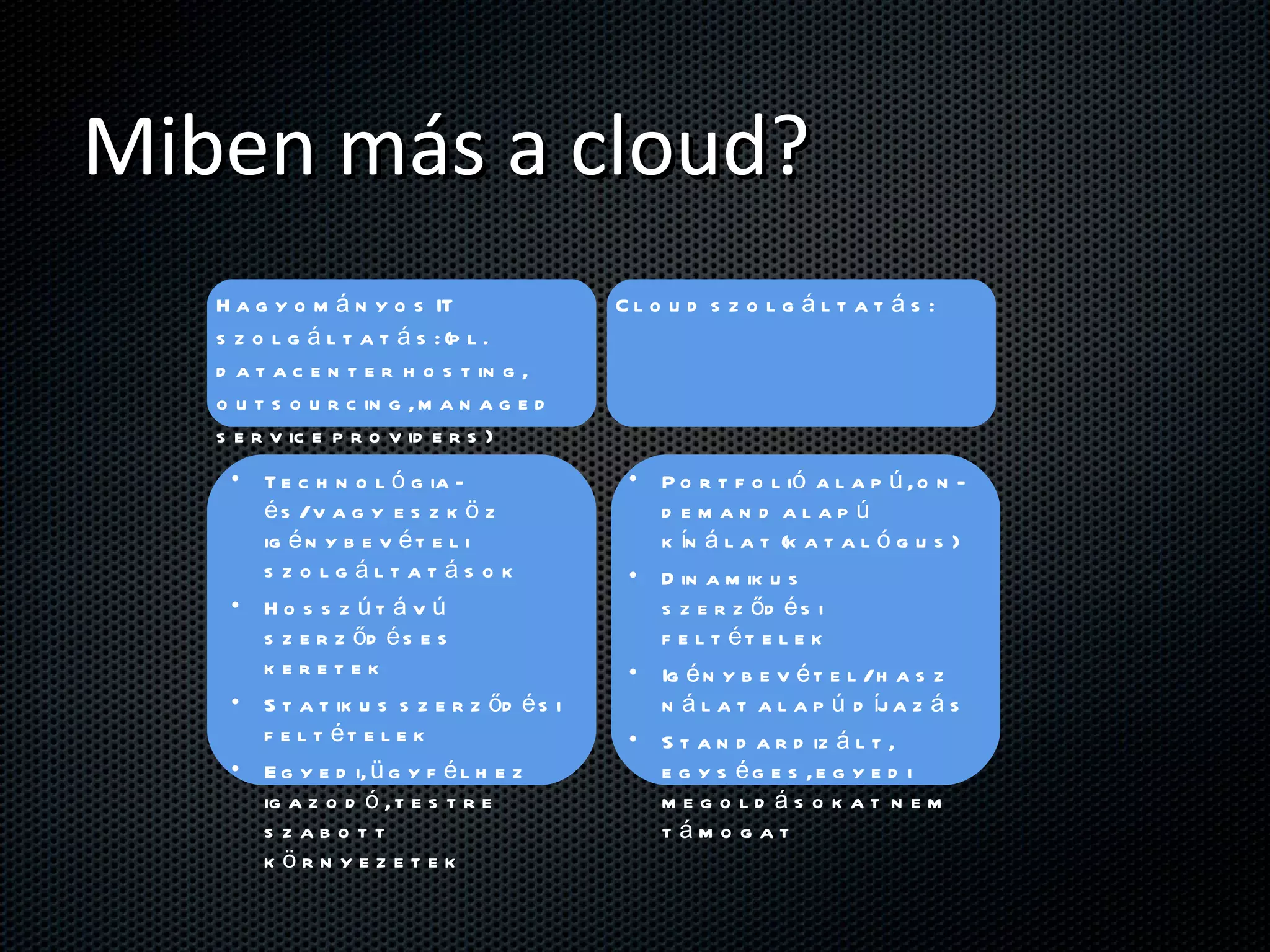 Miben más a cloud? Hagyományos IT szolgáltatás: (pl. datacenter hosting, outsourcing, managed service providers) Cloud szolgáltatás: Technológia- és/vagy eszköz igénybevételi szolgáltatások Hosszútávú szerződéses keretek Statikus szerződési feltételek Egyedi, ügyfélhez igazodó, testre szabott környezetek Portfolió alapú, on-demand alapú kínálat (katalógus) Dinamikus szerződési feltételek Igénybevétel/használat alapú díjazás Standardizált, egységes, egyedi megoldásokat nem támogat 