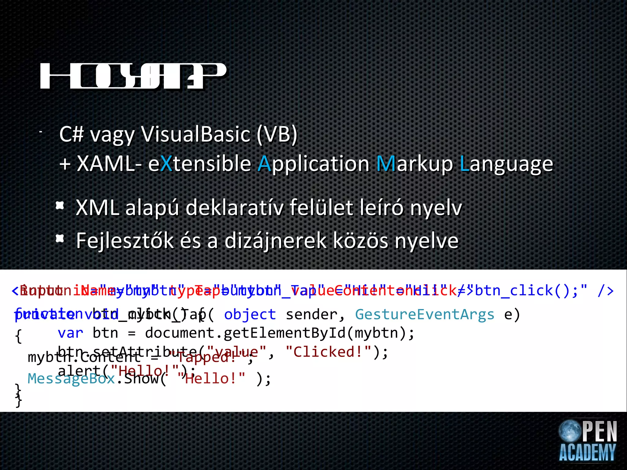 H ga ?
    o yn
   •   C# vagy VisualBasic (VB)
       + XAML- eXtensible Application Markup Language
        XML alapú deklaratív felület leíró nyelv
        Fejlesztők és a dizájnerek közös nyelve
<Button Name="mybtn" Tap="mybtn_Tap" Content="Hi!" />
<input id="mybtn" type="button" value="Hi!" onclick="btn_click();" /> 
function btn_click() {
private void mybtn_Tap( object sender, GestureEventArgs e)
{    var btn = document.getElementById(mybtn);
     btn.setAttribute("value", "Clicked!");
  mybtn.Content = "Tapped!";
     alert("Hello!");
  MessageBox.Show( "Hello!" );
}
}
 