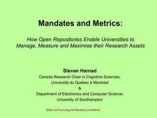 Mandates and Metrics:
   How Open Repositories Enable Universities to
Manage, Measure and Maximise their Research Assets



                         Stevan Harnad
        Canada Research Chair in Cognitive Sciences,
              Université du Québec à Montréal
                               &
       Department of Electronics and Computer Science,
                 University of Southampton

            Slides for Promoting OA Mandates and Metrics
 