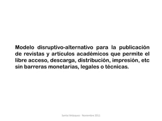 Modelo disruptivo-alternativo para la publicación
de revistas y artículos académicos que permite el
libre acceso, descarga, distribución, impresión, etc
sin barreras monetarias, legales o técnicas.




                  Santia Velázquez - Noviembre 2011
 
