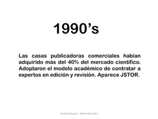 1990’s
Las casas publicadoras comerciales habían
adquirido más del 40% del mercado científico.
Adoptaron el modelo académico de contratar a
expertos en edición y revisión. Aparece JSTOR.




               Santia Velázquez - Noviembre 2011
 