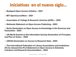 Iniciativas en el nuevo siglo…
 Budapest Open Access Initiative – 2001

 MIT OpenCourseWare – 2001

 Association of College & Research Libraries (ACRL) – 2003

 Bethesda Statement on Open Access Publishing – 2003

 Berlin Declaration on Open Access to Knowledge in the Sciences and
Humanities – 2003

 UN World Summit on the Information Society Declaration of Principles
and Plan of Action – 2003

 (OECD) Declaration on Access to Research Data – 2004

 The International Federation of Library Associations and Institutions
(IFLA) released the IFLA Statement on Open Access to Scholarly
Literature and Research Documentation – 2004

                          Santia Velázquez - Noviembre 2011
 