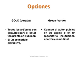 Opciones

     GOLD (dorada)                                  Green (verde)


• Todos los artículos son               • Cuando el autor publica
  gratuitos para el lector                en su página o en un
  tan pronto se publican.                 repositorio institucional
• El único modelo                         una versión no-final.
  disruptivo.



                    Santia Velázquez - Noviembre 2011
 