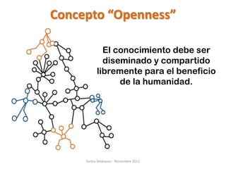 Concepto “Openness”

             El conocimiento debe ser
             diseminado y compartido
           libremente para el beneficio
                 de la humanidad.




     Santia Velázquez - Noviembre 2011
 