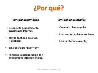 ¿Por qué?
       Ventaja pragmática                                 Ventaja de principios

•   Disponible gratuitamente                          •    Combate el monopolio.
    gracias a la Internet.
                                                      •    Lucha contra el anacronismo.
•   Mayor cantidad de citas.
    (Prestigio)                                       •    Libera el conocimiento

•   Sin control de “copyright”

•   Fomenta la colaboración con
    académicos internacionales.



                            Santia Velázquez - Noviembre 2011
 