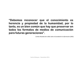 “Debemos reconocer que el conocimiento es
herencia y propiedad de la humanidad; por lo
tanto, es un bien común que hay que preservar en
todos los formatos de medios de comunicación
para futuras generaciones”.
                        Cumbre Mundial de la ONU sobre la Sociedad de la Información (2005)




                Santia Velázquez - Noviembre 2011
 