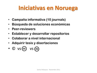Iniciativas en Noruega
•   Campaña informativa (10 journals)
•   Búsqueda de soluciones económicas
•   Peer-reviewers
•   Establecer y desarrollar repositorios
•   Colaborar a nivel internacional
•   Adquirir tesis y disertaciones
• © vs         vs



                    Santia Velázquez - Noviembre 2011
 
