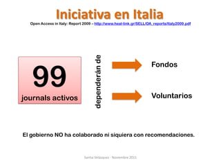 Iniciativa en Italia
  Open Access in Italy: Report 2009 – http://www.heal-link.gr/SELL/OA_reports/Italy2009.pdf




                                     dependerán de
   99
                                                                     Fondos



journals activos                                                     Voluntarios




El gobierno NO ha colaborado ni siquiera con recomendaciones.


                               Santia Velázquez - Noviembre 2011
 