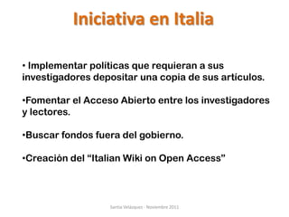 Iniciativa en Italia

• Implementar políticas que requieran a sus
investigadores depositar una copia de sus artículos.

•Fomentar el Acceso Abierto entre los investigadores
y lectores.

•Buscar fondos fuera del gobierno.

•Creación del “Italian Wiki on Open Access”



                  Santia Velázquez - Noviembre 2011
 