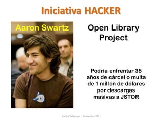 Iniciativa HACKER
Aaron Swartz                   Open Library
                                 Project


                               Podría enfrentar 35
                              años de cárcel o multa
                              de 1 millón de dólares
                                  por descargas
                                masivas a JSTOR


          Santia Velázquez - Noviembre 2011
 