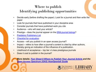 Where to publish
Identifying publishing opportunities
• Decide early (before drafting the paper). Look for a journal and then write the
paper
• Look for journals that have published in your discipline area
• Consider journals that have published work you cite
• Audience – who will read your article?
• Prestige – does the journal appear on the ERA journal listings?
• Predatory Publishers List
• Checklist for evaluation
• Access – will you publish in an open access journal?
• Impact – refers to how often a journal’s content is cited by other authors,
thereby giving an indication of the influence of a publication.
• Likelihood of acceptance – top tier v’s less prestigious journals
• Does it cost to publish in the journal?
• More details: Fact Sheet 8 Where to Publish Your Journal Article and the
Open Access Spectrum (OAS) HowOpenIsIt Guide
 