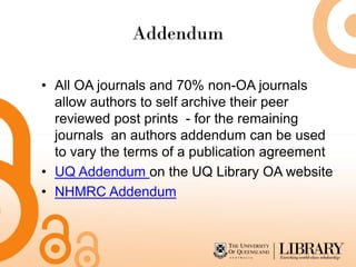 Addendum
• All OA journals and 70% non-OA journals
allow authors to self archive their peer
reviewed post prints - for the remaining
journals an authors addendum can be used
to vary the terms of a publication agreement
• UQ Addendum on the UQ Library OA website
• NHMRC Addendum
 