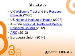 Mandates
• UK Wellcome Trust and the Research
Councils (2006)
• US National Institute of Health (2007)
• Australia National Health and Medical
Research Council (2012)
• ARC (2013)
• European Union (2014)
 
