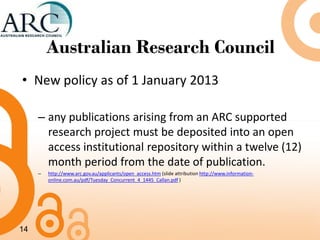 Australian Research Council
• New policy as of 1 January 2013
– any publications arising from an ARC supported
research project must be deposited into an open
access institutional repository within a twelve (12)
month period from the date of publication.
– http://www.arc.gov.au/applicants/open_access.htm (slide attribution http://www.information-
online.com.au/pdf/Tuesday_Concurrent_4_1445_Callan.pdf )
14
 