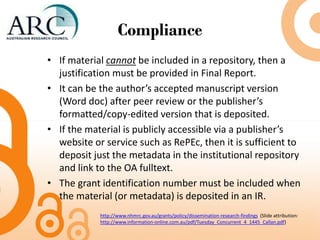 Compliance
• If material cannot be included in a repository, then a
justification must be provided in Final Report.
• It can be the author’s accepted manuscript version
(Word doc) after peer review or the publisher’s
formatted/copy-edited version that is deposited.
• If the material is publicly accessible via a publisher’s
website or service such as RePEc, then it is sufficient to
deposit just the metadata in the institutional repository
and link to the OA fulltext.
• The grant identification number must be included when
the material (or metadata) is deposited in an IR.
http://www.nhmrc.gov.au/grants/policy/dissemination-research-findings (Slide attribution:
http://www.information-online.com.au/pdf/Tuesday_Concurrent_4_1445_Callan.pdf)
 