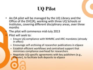 UQ Pilot
• An OA pilot will be managed by the UQ Library and the
Office of the DVC(R), working with three UQ Schools or
Institutes, covering different disciplinary areas, over three
months
• The pilot will commence mid-July 2013
• Pilot will seek to:
– Ensure UQ compliance with NHMRC and ARC mandates (already
in effect)
– Encourage self-archiving of researcher publications in eSpace
– Establish efficient workflows and centralised support that
minimises compliance overhead for researchers
– Negotiate UQ-specific agreements with key publishers (e.g.,
Elsevier), to facilitate bulk deposits to eSpace
 