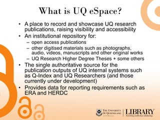 What is UQ eSpace?
• A place to record and showcase UQ research
publications, raising visibility and accessibility
• An institutional repository for:
– open access publications
– other digitised materials such as photographs,
audio, videos, manuscripts and other original works
– UQ Research Higher Degree Theses + some others
• The single authoritative source for the
publication outputs of UQ internal systems such
as Q-Index and UQ Researchers (and those
currently under development)
• Provides data for reporting requirements such as
ERA and HERDC
 
