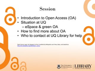 Session
• Introduction to Open Access (OA)
• Situation at UQ
– eSpace & green OA
• How to find more about OA
• Who to contact at UQ Library for help
Open Access Logo: Art designer at PLoS, modified by Wikipedia users Nina, Beao, and JakobVoss
http://en.wikipedia.org/wiki/Open_access
 