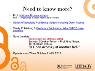 Need to know more?
• Prof Matthew Brown’s videos:
Part 1: Importance of Open Access to Discovery
• Series of Scholarly Publishing Videos including Open Access
• Vanity Publishing & Predatory Publishers List – OMICS case
example
• Save the date:
Wednesday 30 October 2013,
Eminent Speaker Forum – Prof Alma Swan,
10-11.00 am lecture
“Is Open Access just another fad?”
• Open Access Week October 21-25, 2013
 