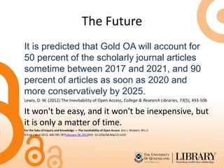 The Future
It is predicted that Gold OA will account for
50 percent of the scholarly journal articles
sometime between 2017 and 2021, and 90
percent of articles as soon as 2020 and
more conservatively by 2025.
Lewis, D. W. (2012) The Inevitability of Open Access, College & Research Libraries, 73(5), 493-506
It won't be easy, and it won't be inexpensive, but
it is only a matter of time.
For the Sake of Inquiry and Knowledge — The Inevitability of Open Access Ann J. Wolpert, M.L.S.
N Engl J Med 2013; 368:785-787February 28, 2013DOI: 10.1056/NEJMp1211410
 