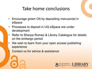 Take home conclusions
• Encourage green OA by depositing manuscript in
eSpace
• Processes to deposit in UQ eSpace are under
development
• Refer to Sherpa Romeo & Library Catalogue for details
on the embargo period
• We wish to learn from your open access publishing
experience
• Contact us for advice & assistance
 