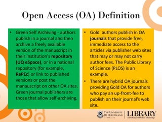 Open Access (OA) Definition
• Green Self Archiving - authors
publish in a journal and then
archive a freely available
version of the manuscript in
their institution's repository
(UQ eSpace), or in a national
repository (for example,
RePEc) or link to published
versions or post the
manauscript on other OA sites.
Green journal publishers are
those that allow self-archiving.
• Gold authors publish in OA
journals that provide free,
immediate access to the
articles via publisher web sites
that may or may not carry
author fees. The Public Library
of Science (PLOS) is an
example.
• There are hybrid OA journals
providing Gold OA for authors
who pay an up-front-fee to
publish on their journal’s web
site.
 
