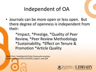 Independent of OA
• Journals can be more open or less open. But
there degree of openness is independent from
their:
*Impact, *Prestige, *Quality of Peer
Review, *Peer Review Methodology
*Sustainability, *Effect on Tenure &
Promotion *Article Quality
Taken from: HowOpenIsIt:http://www.plos.org/wp-
content/uploads/2012/10/OAS_English_web.pdf
 