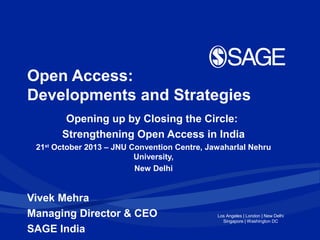 Open Access:
Developments and Strategies
Opening up by Closing the Circle:
Strengthening Open Access in India
21st October 2013 – JNU Convention Centre, Jawaharlal Nehru
University,
New Delhi

Vivek Mehra
Managing Director & CEO
SAGE India

Los Angeles | London | New Delhi
Singapore | Washington DC

 
