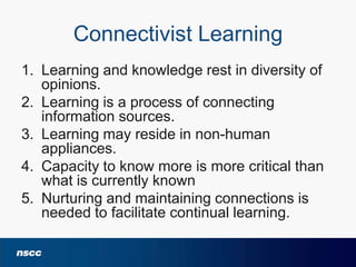 Connectivist Learning
1. Learning and knowledge rest in diversity of
opinions.
2. Learning is a process of connecting
information sources.
3. Learning may reside in non-human
appliances.
4. Capacity to know more is more critical than
what is currently known
5. Nurturing and maintaining connections is
needed to facilitate continual learning.

 