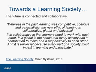 Towards a Learning Society…
The future is connected and collaborative.

"Whereas in the past learning was competitive, coercive
and paternalistic, the new ethic of learning is
collaborative, global and universal.
It is collaborative in that learners need to work with each
other. It is global in the sense that every society has a
contribution to make and a responsibility to each other.
And it is universal because every part of a society must
invest in learning and participate."

The Learning Society, Cisco Systems, 2010

 