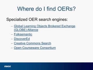 Where do I find OERs?
Specialized OER search engines:
– Global Learning Objects Brokered Exchange
(GLOBE) Alliance
– Folksemantic
– DiscoverEd
– Creative Commons Search
– Open Courseware Consortium

 