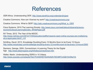 References
OER Africa. Understanding OER. http://www.oerafrica.org/understandingoer
Creative Commons. How can I license my work? http://creativecommons.org/
Creative Commons. What is OER? http://wiki.creativecommons.org/What_is_OER
Cisco Systems. 2010.The Learning Society. http://www.cisco.com/web/about/citizenship/socioeconomic/docs/LearningSociety_WhitePaper.pdf
NY Times. 2012. The Year of the MOOC.
http://www.nytimes.com/2012/11/04/education/edlife/massive-open-online-courses-are-multiplyingat-a-rapid-pace.html?_r=0
Schilling, David. 2013. Knowledge Doubling Every 12 Months Soon to be Every 12 Hours.
http://www.industrytap.com/knowledge-doubling-every-12-months-soon-to-be-every-12-hours/3950
Siemens, George. 2004. Connectivism: A Learning Theory for the Digital
Age. http://www.elearnspace.org/Articles/connectivism.htm
Weller, Martin. Understanding OERS in 10 Videos.
http://www.youtube.com/playlist?list=PLWZ0HETZsWsN2h70E3MFCUQD1kh59wTxt

 